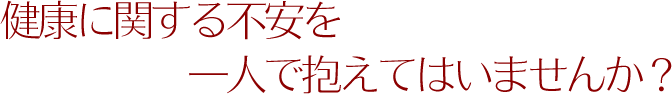 健康に関する不安を一人で抱えてはいませんか?